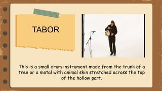 TABOR
This is a small drum instrument made from the trunk of a
tree or a metal with animal skin stretched across the top
of the hollow part.
 