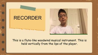RECORDER
This is a flute-like woodwind musical instrument. This is
held vertically from the lips of the player.
 