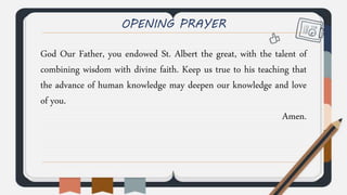 OPENING PRAYER
God Our Father, you endowed St. Albert the great, with the talent of
combining wisdom with divine faith. Keep us true to his teaching that
the advance of human knowledge may deepen our knowledge and love
of you.
Amen.
 