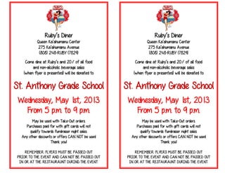 Ruby’s Diner
Queen Ka’ahumanu Center
275 Ka’ahumanu Avenue
(808) 248-RUBY (7829)
Come dine at Ruby’s and 20% of all food
and non-alcoholic beverage sales
(when flyer is presented) will be donated to
St. Anthony Grade School
Wednesday, May 1st, 2013
From 5 p.m. to 9 p.m.
May be used with Take-Out orders.
Purchases paid for with gift cards will not
qualify towards fundraiser night sales.
Any other discounts or offers CAN NOT be used
Thank you!
REMEMBER: FLYERS MUST BE PASSED OUT
PRIOR TO THE EVENT AND CAN NOT BE PASSED OUT
IN OR AT THE RESTAURAUNT DURING THE EVENT.
Ruby’s Diner
Queen Ka’ahumanu Center
275 Ka’ahumanu Avenue
(808) 248-RUBY (7829)
Come dine at Ruby’s and 20% of all food
and non-alcoholic beverage sales
(when flyer is presented) will be donated to
St. Anthony Grade School
Wednesday, May 1st, 2013
From 5 p.m. to 9 p.m.
May be used with Take-Out orders.
Purchases paid for with gift cards will not
qualify towards fundraiser night sales.
Any other discounts or offers CAN NOT be used
Thank you!
REMEMBER: FLYERS MUST BE PASSED OUT
PRIOR TO THE EVENT AND CAN NOT BE PASSED OUT
IN OR AT THE RESTAURAUNT DURING THE EVENT.
 