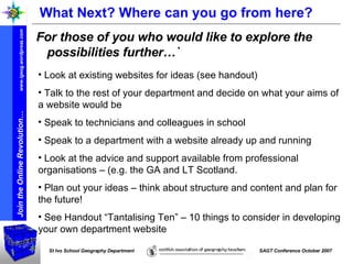What Next? Where can you go from here? For those of you who would like to explore the possibilities further…` Look at existing websites for ideas (see handout) Talk to the rest of your department and decide on what your aims of a website would be  Speak to technicians and colleagues in school Speak to a department with a website already up and running  Look at the advice and support available from professional organisations – (e.g. the GA and LT Scotland. Plan out your ideas – think about structure and content and plan for the future! See Handout “Tantalising Ten” – 10 things to consider in developing your own department website 
