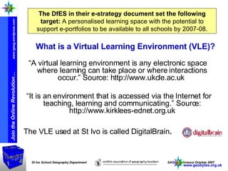 The DfES in their e-strategy document set the following target:   A personalised learning space with the potential to support e-portfolios to be available to all schools by 2007-08. What is a Virtual Learning Environment (VLE)? “ A virtual learning environment is any electronic space where learning can take place or where interactions occur.” Source: http://www.ukcle.ac.uk  “ It is an environment that is accessed via the Internet for teaching, learning and communicating.” Source: http://www.kirklees-ednet.org.uk The VLE used at St Ivo is called DigitalBrain . www.geobytes.org.uk 