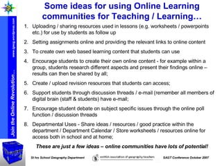 Some ideas for using Online Learning communities for Teaching / Learning… Uploading / sharing resources used in lessons (e.g. worksheets / powerpoints etc.) for use by students as follow up Setting assignments online and providing the relevant links to online content To create own web based learning content that students can use Encourage students to create their own online content - for example within a group, students research different aspects and present their findings online – results can then be shared by all; Create / upload revision resources that students can access; Support students through discussion threads / e-mail (remember all members of digital brain (staff & students) have e-mail; Encourage student debate on subject specific issues through the online poll function / discussion threads Departmental Uses - Share ideas / resources / good practice within the department / Department Calendar / Store worksheets / resources online for access both in school and at home; These are just a few ideas – online communities have lots of potential! 