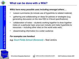 What can be done with a Wiki? Wikis have many possible uses including amongst others…. Lesson summaries (to include use of hyperlinks to related material) gathering and collaborating on ideas for policies or strategies (e.g. generating discussion on the new KS3 or A’level specifications) collaboration of notes – students working together to draw together notes on a particular topic area (can include and make hyperlinks to resources – including other sites on the world wide web). disseminating information to a wider audience For examples see handout e.g.  Court Fields School (Somerset)  – Noel Jenkins 