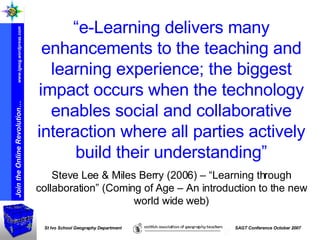 “ e-Learning delivers many enhancements to the teaching and learning experience; the biggest impact occurs when the technology enables social and collaborative interaction where all parties actively build their understanding” Steve Lee & Miles Berry (2006) – “Learning through collaboration” (Coming of Age – An introduction to the new world wide web) 