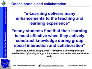 Online portals and collaboration… “ e-Learning delivers many enhancements to the teaching and learning experience” “ many students find that their learning is most effective when they actively construct knowledge during group social interaction and collaboration” Steve Lee & Miles Berry (2006) – “Effective e-Learning through collaboration” (Coming of Age – An introduction to the new world wide web) 