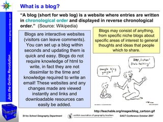 What is a blog? “ A blog (short for web log) is a website where entries are written in  chronological order  and displayed in reverse chronological order.”   (Source: Wikipedia) http://teachable.org/images/blog_cartoon.gif Blogs are interactive websites (visitors can leave comments). You can set up a blog within seconds and updating them is quick and easy. Blogs do not require knowledge of html to write, in fact they are not dissimilar to the time and knowledge required to write an email! These websites and any changes made are viewed instantly and links and downloadable resources can easily be added. Blogs may consist of anything, from specific niche blogs about specific areas of interest to general thoughts and ideas that people which to share. 