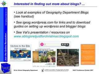 Interested in finding out more about blogs? … Look at examples of Geography Department Blogs (see handout) See igeog.wordpress.com for links and to download guides on setting up wordpress and blogger blogs See Val’s presentation / resources on  www.ablogsnotjustforchristmas.blogspot.com   
