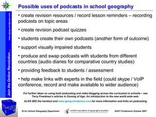 Possible uses of podcasts in school geography create revision resources / record lesson reminders – recording podcasts on topic areas create revision podcast quizzes students create their own podcasts (another form of outcome) support visually impaired students produce and swap podcasts with students from different countries (audio diaries for comparative country studies) providing feedback to students / assessment help make links with experts in the field (could skype / VoIP conference, record and make available to wider audience) For further ideas on using both podcasting and video blogging across the curriculum in schools – see Terry Freedman’s articles in Coming of Age: An introduction to the new world wide web. ALSO SEE the handout and  www.igeog.wordpress.com  for more information and links on podcasting 