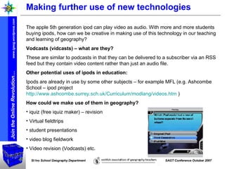 Making further use of new technologies The apple 5th generation ipod can play video as audio. With more and more students buying ipods, how can we be creative in making use of this technology in our teaching and learning of geography? Vodcasts (vidcasts) – what are they? These are similar to podcasts in that they can be delivered to a subscriber via an RSS feed but they contain video content rather than just an audio file. Other potential uses of ipods in education: Ipods are already in use by some other subjects – for example MFL (e.g. Ashcombe School – ipod project  http://www.ashcombe.surrey.sch.uk/Curriculum/modlang/videos.htm  )   How could we make use of them in geography? iquiz (free iquiz maker) – revision Virtual fieldtrips student presentations  video blog fieldwork Video revision (Vodcasts) etc. 