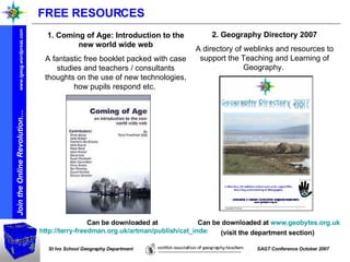Can be downloaded at  http://terry-freedman.org.uk/artman/publish/cat_index_30.php   Can be downloaded at  www.geobytes.org.uk  (visit the department section)   2. Geography Directory 2007 A directory of weblinks and resources to support the Teaching and Learning of Geography.  1. Coming of Age: Introduction to the new world wide web A fantastic free booklet packed with case studies and teachers / consultants thoughts on the use of new technologies, how pupils respond etc.  FREE RESOURCES 