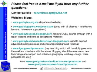 Please feel free to e-mail me if you have any further questions: Contact Details –  [email_address] Website / Blogs: www.geobytes.org.uk  (department website) www.geoblogbytes.wordpress.com  (used with all classes – to follow up lessons, homework support etc.) www.geobytesgcse.blogspot.com  (follows GCSE course through with a log of lessons and links to background material) www.geobytesadvancedextension.blogspot.com  (used to support advanced extension class and encourage background reading) www.igeog.wordpress.com  (my new blog which will hopefully grow over the next few months – with the aim of blogging about the new use of new technologies to support and enhance geography teaching – blogs, wikis, podcasts etc. etc.) Also:  www.geobytestravelandtourism.wordpress.com  and  www.geobytescoursework.wordpress.com   