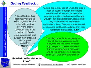 “ Unlike the formal use of email, the blog is easy to access through the schools website and allows you to view other peoples questions and answers that you wouldn’t get in another form. It is a great way for students to share their enthusiasm, learn from each other as well as receiving additional guidance they may need from the teacher.”  Amy “ I think the blog has been really useful as well - I agree - it’s nice to be able to view everyone else's questions and if it is checked it often is more convenient and quicker than email. It’s also a good motivator!” Megan   Getting Feedback… So what do the students think? “ the blog rocks its an easy way to find all the info you need and if everyone has the same question ony one person needs to answer it and everyone gets a response and its just different from reading other our notes over and over”  Fi   