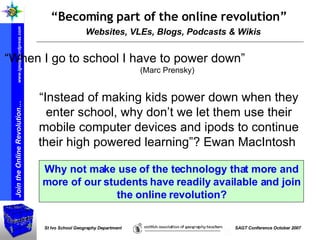 Websites, VLEs, Blogs, Podcasts & Wikis “ Becoming part of the online revolution” “ Instead of making kids power down when they enter school, why don’t we let them use their mobile computer devices and ipods to continue their high powered learning”? Ewan MacIntosh  Why not make use of the technology that more and more of our students have readily available and join the online revolution? “ When I go to school I have to power down”  ( Marc Prensky ) 