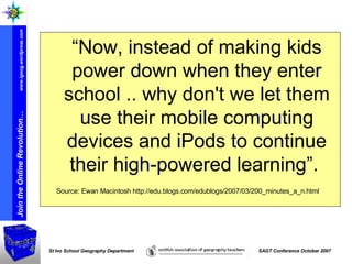 “ Now, instead of making kids power down when they enter school .. why don't we let them use their mobile computing devices and iPods to continue their high-powered learning”.  Source: Ewan Macintosh http://edu.blogs.com/edublogs/2007/03/200_minutes_a_n.html 