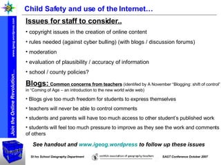 Child Safety and use of the Internet… Blogs:  Common concerns from teachers   (identifed by A November “Blogging: shift of control” in “Coming of Age – an introduction to the new world wide web) Blogs give too much freedom for students to express themselves teachers will never be able to control comments students and parents will have too much access to other student’s published work students will feel too much pressure to improve as they see the work and comments of others Issues for staff to consider.. copyright issues in the creation of online content rules needed (against cyber bulling) (with blogs / discussion forums) moderation  evaluation of plausibility / accuracy of information school / county policies? See handout and  www.igeog.wordpress  to follow up these issues 