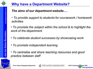 Why have a Department Website? The aims of our department website…. To promote the subject within the school & to highlight the work of the department. To provide support to students for coursework / homework activities To celebrate student successes by showcasing work To promote independent learning To centralise and share teaching resources and good practice between staff www.geobytes.org.uk 