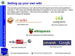 Setting up your own wiki  You can set up and host your own wiki but this will require some time and expertise to maintain it. The most user friendly alternative for teachers is to use a free service – these are widely used in education – here are some examples… (you can also type free+wiki+hosting into google)) http://www.wikispaces.com/site/for/teachers http://pbwiki.com/ http://www.wetpaint.com/ http://www.wikidot.com  http://www.jot.com/ 
