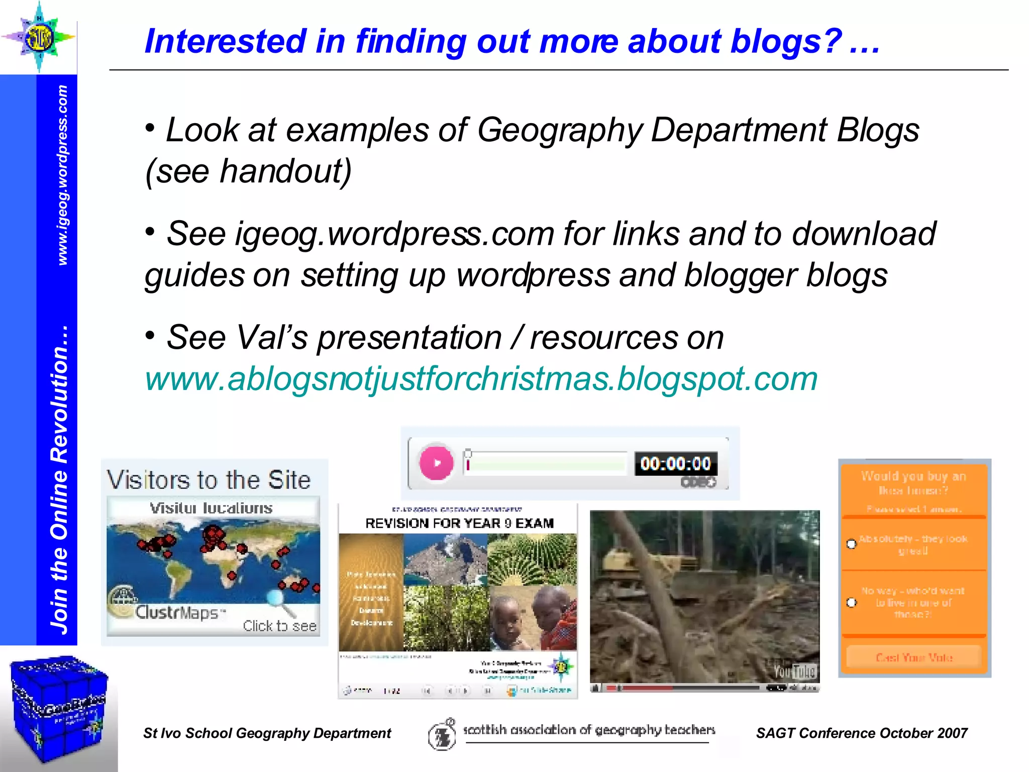 Interested in finding out more about blogs? … Look at examples of Geography Department Blogs (see handout) See igeog.wordpress.com for links and to download guides on setting up wordpress and blogger blogs See Val’s presentation / resources on  www.ablogsnotjustforchristmas.blogspot.com   