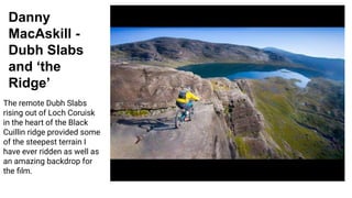Danny
MacAskill -
Dubh Slabs
and ‘the
Ridge’
The remote Dubh Slabs
rising out of Loch Coruisk
in the heart of the Black
Cuillin ridge provided some
of the steepest terrain I
have ever ridden as well as
an amazing backdrop for
the ﬁlm.
 