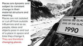 Places are dynamic and
subject to constant
change in their
material structure and
meaning.
Places are not isolated
or cut off from outside
inﬂuences and so as
people, ideas and
objects pass in and out
of a place in space and
time they change it.
They are therefore
changing places.
 