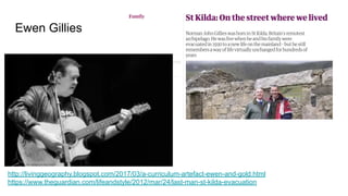 Ewen Gillies
http://livinggeography.blogspot.com/2017/03/a-curriculum-artefact-ewen-and-gold.html
https://www.theguardian.com/lifeandstyle/2012/mar/24/last-man-st-kilda-evacuation
 