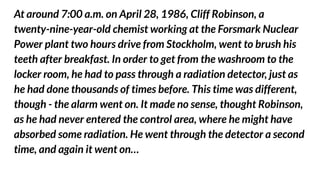 At around 7:00 a.m. on April 28, 1986, Cliff Robinson, a
twenty-nine-year-old chemist working at the Forsmark Nuclear
Power plant two hours drive from Stockholm, went to brush his
teeth after breakfast. In order to get from the washroom to the
locker room, he had to pass through a radiation detector, just as
he had done thousands of times before. This time was different,
though - the alarm went on. It made no sense, thought Robinson,
as he had never entered the control area, where he might have
absorbed some radiation. He went through the detector a second
time, and again it went on…
 