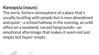 Kenopsia (noun):
The eerie, forlorn atmosphere of a place that's
usually bustling with people but is now abandoned
and quiet—a school hallway in the evening, an unlit
ofﬁce on a weekend, vacant fairgrounds—an
emotional afterimage that makes it seem not just
empty but hyper-empty
 