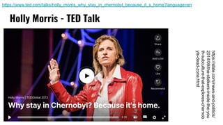 Holly Morris - TED Talk
https://www.ted.com/talks/holly_morris_why_stay_in_chernobyl_because_it_s_home?language=en
https://slate.com/news-and-politics/
2014/09/the-stalkers-inside-the-you
th-subculture-that-explores-chernob
yls-dead-zone.html
 