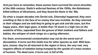 And you have to remember, these women have survived the worst atrocities
of the 20th century: Stalin's enforced famines of the 1930s, the Holodomor,
killed millions of Ukrainians, and they faced the Nazis in the '40s.
So when a couple decades into Soviet rule, Chernobyl happened, they were
unwilling to flee in the face of an enemy that was invisible. So they returned
to their villages and are told they're going to get sick and die soon, but five
happy years, their logic goes, is better than 10 stuck in a high rise on the
outskirts of Kiev, separated from the graves of their mothers and fathers and
babies, the whisper of stork wings on a spring afternoon.
For them, environmental contamination may not be the worst sort of
devastation. It turns out this holds true for other species as well. Wild boar,
lynx, moose, they've all returned to the region in force, the very real, very
negative effects of radiation being trumped by the upside of a mass exodus
of humans. The dead zone, it turns out, is full of life.
 