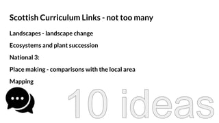 Scottish Curriculum Links - not too many
Landscapes - landscape change
Ecosystems and plant succession
National 3:
Place making - comparisons with the local area
Mapping
 