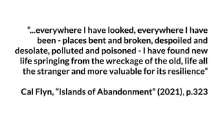 “...everywhere I have looked, everywhere I have
been - places bent and broken, despoiled and
desolate, polluted and poisoned - I have found new
life springing from the wreckage of the old, life all
the stranger and more valuable for its resilience”
Cal Flyn, “Islands of Abandonment” (2021), p.323
 