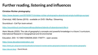 Further reading, listening and inﬂuences
Christian Richter photography:
https://www.dezeen.com/2016/09/11/christian-richter-photographs-abandoned-empty-buildings-europe/
Chernobyl, HBO Series (2019) - available on DVD / BluRay / Streaming
Soundcloud - Cal Flyn book extract:
https://soundcloud.com/harpercollinspublishers/islands-of-abandonment-life-in
Alaric Maude (2020): The role of geography’s concepts and powerful knowledge in a future 3 curriculum,
International Research in Geographical and Environmental
Education, DOI: 10.1080/10382046.2020.1749771 - open access
https://www.decadeonrestoration.org/
https://www.gov.uk/government/publications/research-review-series-geography/research-review-series-geography
https://alcock.blog/ - David Alcock
 