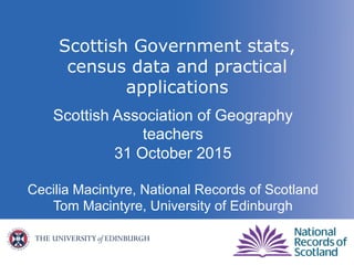Scottish Government stats,
census data and practical
applications
Scottish Association of Geography
teachers
31 October 2015
Cecilia Macintyre, National Records of Scotland
Tom Macintyre, University of Edinburgh
 
