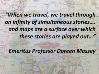 “When we travel, we travel through 
an infinity of simultaneous stories…. 
and maps are a surface over which 
these stories are played out…” 
Emeritus Professor Doreen Massey 
 
