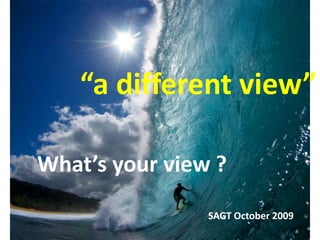  “a different view” What’s your view ? SAGT October 2009 