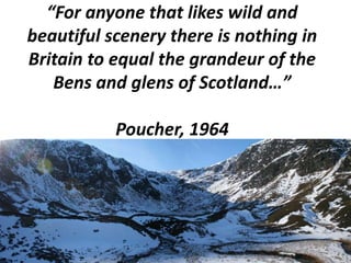 “For anyone that likes wild and
beautiful scenery there is nothing in
Britain to equal the grandeur of the
Bens and glens of Scotland…”
Poucher, 1964

 
