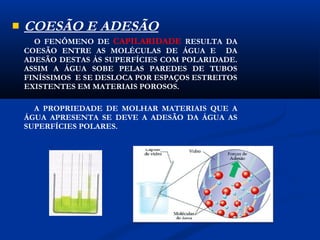    COESÃO E ADESÃO
      O FENÔMENO DE CAPILARIDADE RESULTA DA
    COESÃO ENTRE AS MOLÉCULAS DE ÁGUA E DA
    ADESÃO DESTAS ÀS SUPERFÍCIES COM POLARIDADE.
    ASSIM A ÁGUA SOBE PELAS PAREDES DE TUBOS
    FINÍSSIMOS E SE DESLOCA POR ESPAÇOS ESTREITOS
    EXISTENTES EM MATERIAIS POROSOS.

      A PROPRIEDADE DE MOLHAR MATERIAIS QUE A
    ÁGUA APRESENTA SE DEVE A ADESÃO DA ÁGUA AS
    SUPERFÍCIES POLARES.
 