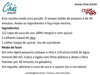 www.chia.ind.brwww.chia.ind.br
Esta receita rende uma porção. O tempo médio de preparo é de 45
minutos. Anote os ingredientes e faça hoje mesmo.
Ingredientes
1/2 copo de suco de uva 100% integral e sem açúcar
2 colheres (sopa) de chia
1 colher (sopa) de açúcar (ou de sucralose)
Modo de fazer
Em uma tigela pequena coloque a chia e 1/4 xícara (chá) de água
mineral (60 ml). Cubra a tigela com filme plástico e deixe a fibra
hidratar por 40 minutos na geladeira.
Em seguida, adicione o suco de uva e o açúcar (ou a sucralose).
contato@chia.ind.br / Telefone: (49) 3433.0100
 