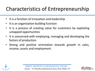 TRINITY INSTITUTE OF PROFESSIONAL STUDIES
Sector – 9, Dwarka Institutional Area, New Delhi-75
Characteristics of Entrepreneurship
• It is a function of innovation and leadership
• It is an organization building function
• It is a process of creating value for customers by exploiting
untapped opportunities
• It is concerned with employing, managing and developing the
factors of production
• Strong and positive orientation towards growth in sales,
income, assets and employment.
 