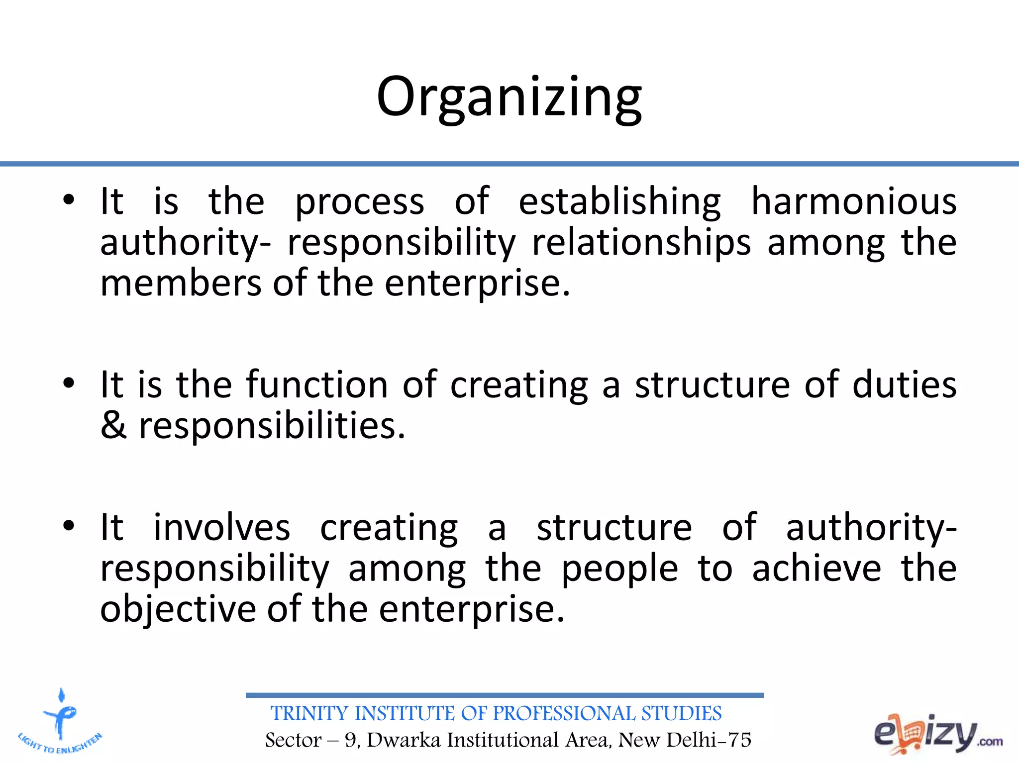 TRINITY INSTITUTE OF PROFESSIONAL STUDIES
Sector – 9, Dwarka Institutional Area, New Delhi-75
Organizing
• It is the process of establishing harmonious
authority- responsibility relationships among the
members of the enterprise.
• It is the function of creating a structure of duties
& responsibilities.
• It involves creating a structure of authority-
responsibility among the people to achieve the
objective of the enterprise.
 