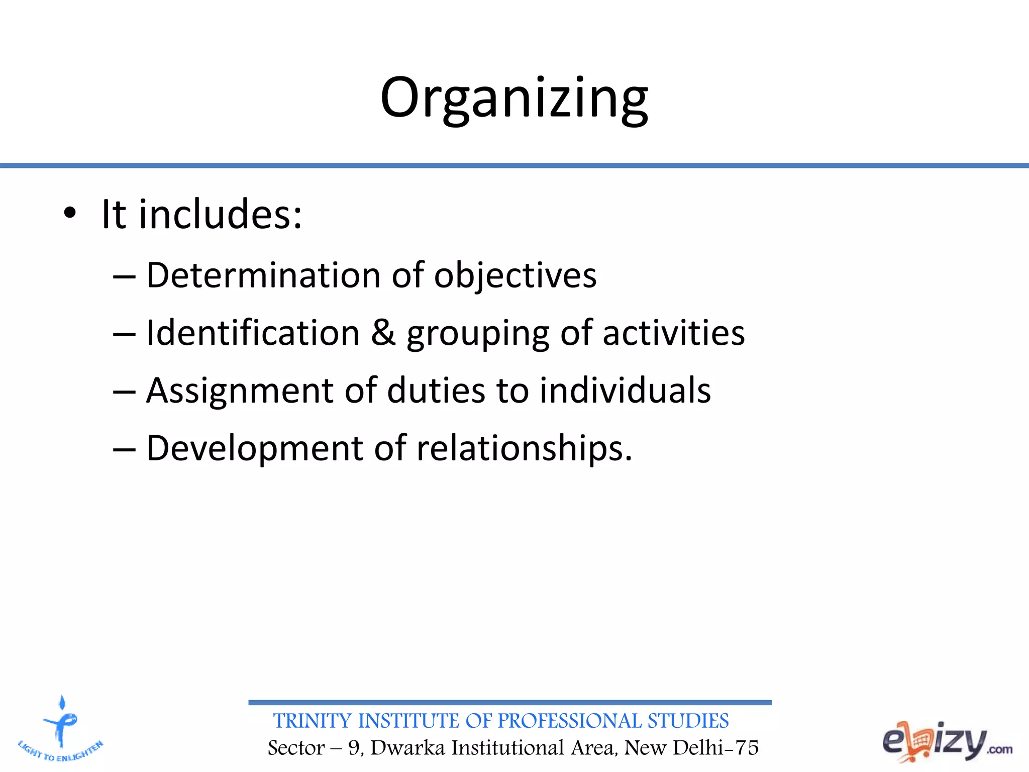 TRINITY INSTITUTE OF PROFESSIONAL STUDIES
Sector – 9, Dwarka Institutional Area, New Delhi-75
Organizing
• It includes:
– Determination of objectives
– Identification & grouping of activities
– Assignment of duties to individuals
– Development of relationships.
 