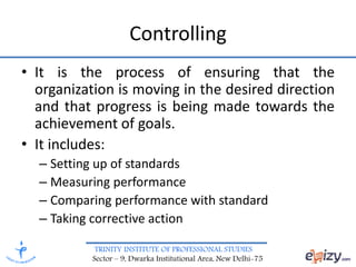 TRINITY INSTITUTE OF PROFESSIONAL STUDIES
Sector – 9, Dwarka Institutional Area, New Delhi-75
Controlling
• It is the process of ensuring that the
organization is moving in the desired direction
and that progress is being made towards the
achievement of goals.
• It includes:
– Setting up of standards
– Measuring performance
– Comparing performance with standard
– Taking corrective action
 