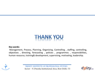 TRINITY INSTITUTE OF PROFESSIONAL STUDIES
Sector – 9, Dwarka Institutional Area, New Delhi-75
Key words:
Management, Process, Planning, Organizing, Controlling , staffing, controlling,
objectives , directing, forecasting , policies , programmes , responsibilities,
human resource, training& development, supervising, motivating, leadership.
 