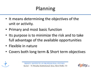TRINITY INSTITUTE OF PROFESSIONAL STUDIES
Sector – 9, Dwarka Institutional Area, New Delhi-75
Planning
• It means determining the objectives of the
unit or activity.
• Primary and most basic function
• Its purpose is to minimize the risk and to take
full advantage of the available opportunities
• Flexible in nature
• Covers both long term & Short term objectives
 
