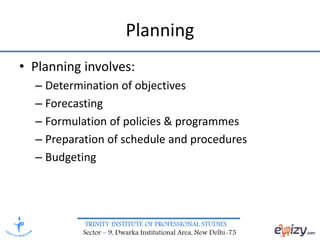 TRINITY INSTITUTE OF PROFESSIONAL STUDIES
Sector – 9, Dwarka Institutional Area, New Delhi-75
Planning
• Planning involves:
– Determination of objectives
– Forecasting
– Formulation of policies & programmes
– Preparation of schedule and procedures
– Budgeting
 
