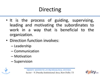TRINITY INSTITUTE OF PROFESSIONAL STUDIES
Sector – 9, Dwarka Institutional Area, New Delhi-75
Directing
• It is the process of guiding, supervising,
leading and motivating the subordinates to
work in a way that is beneficial to the
organization.
• Direction function involves:
– Leadership
– Communication
– Motivation
– Supervision
 