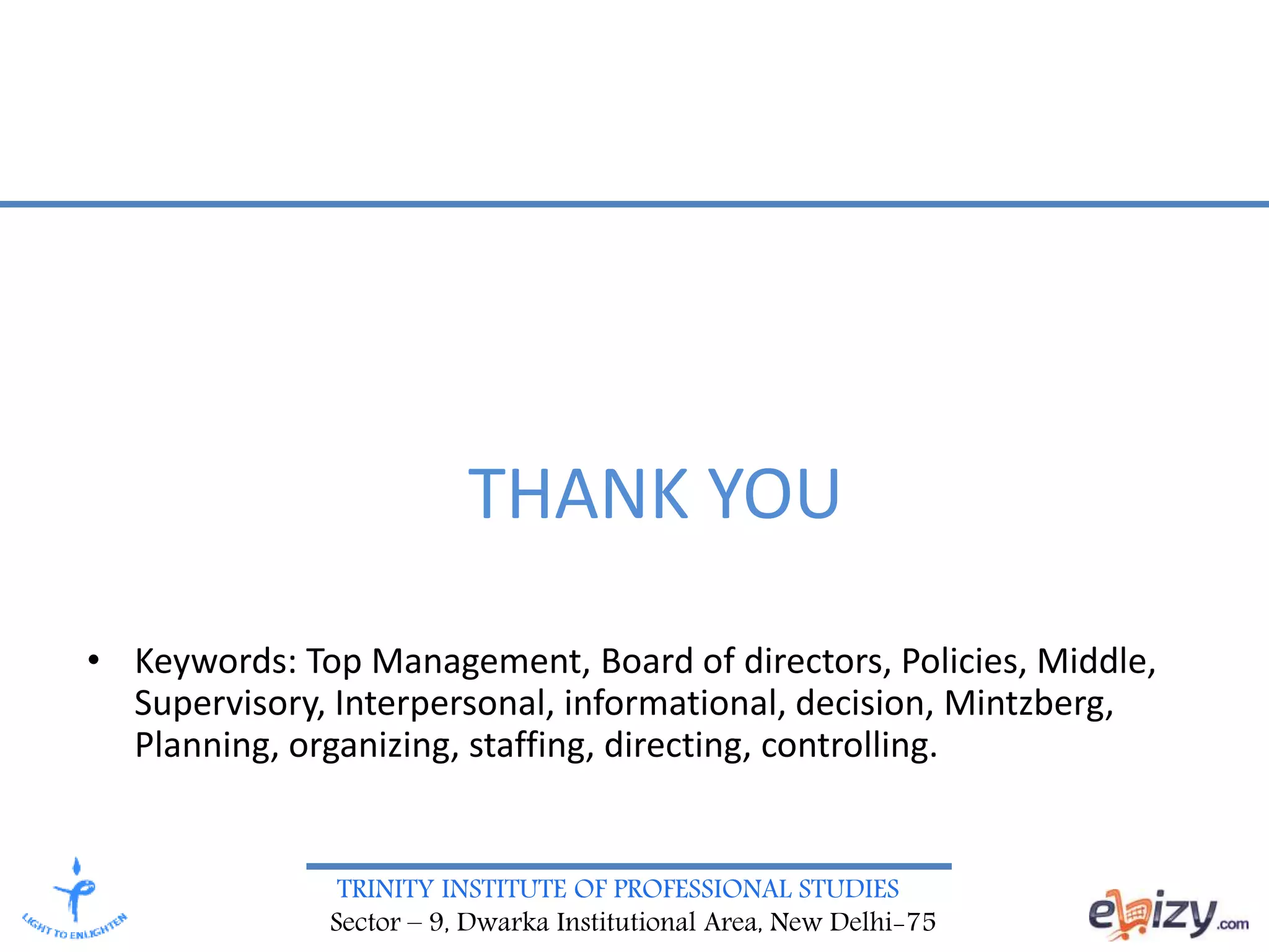 TRINITY INSTITUTE OF PROFESSIONAL STUDIES
Sector – 9, Dwarka Institutional Area, New Delhi-75
THANK YOU
• Keywords: Top Management, Board of directors, Policies, Middle,
Supervisory, Interpersonal, informational, decision, Mintzberg,
Planning, organizing, staffing, directing, controlling.
 