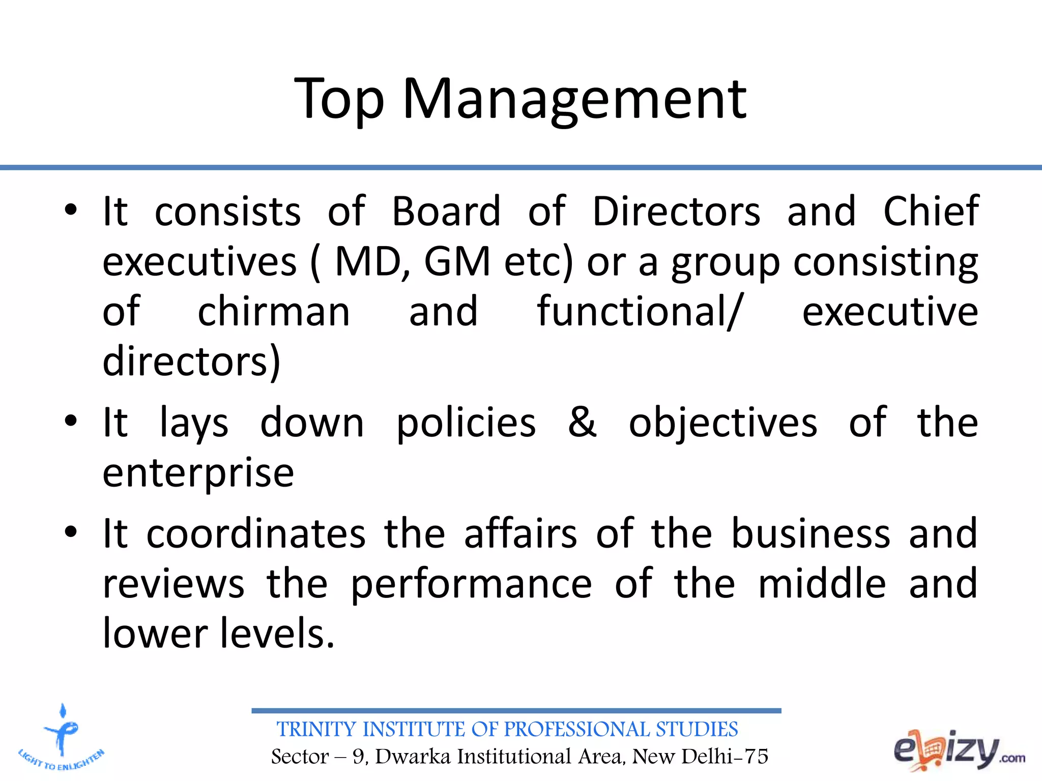 TRINITY INSTITUTE OF PROFESSIONAL STUDIES
Sector – 9, Dwarka Institutional Area, New Delhi-75
Top Management
• It consists of Board of Directors and Chief
executives ( MD, GM etc) or a group consisting
of chirman and functional/ executive
directors)
• It lays down policies & objectives of the
enterprise
• It coordinates the affairs of the business and
reviews the performance of the middle and
lower levels.
 