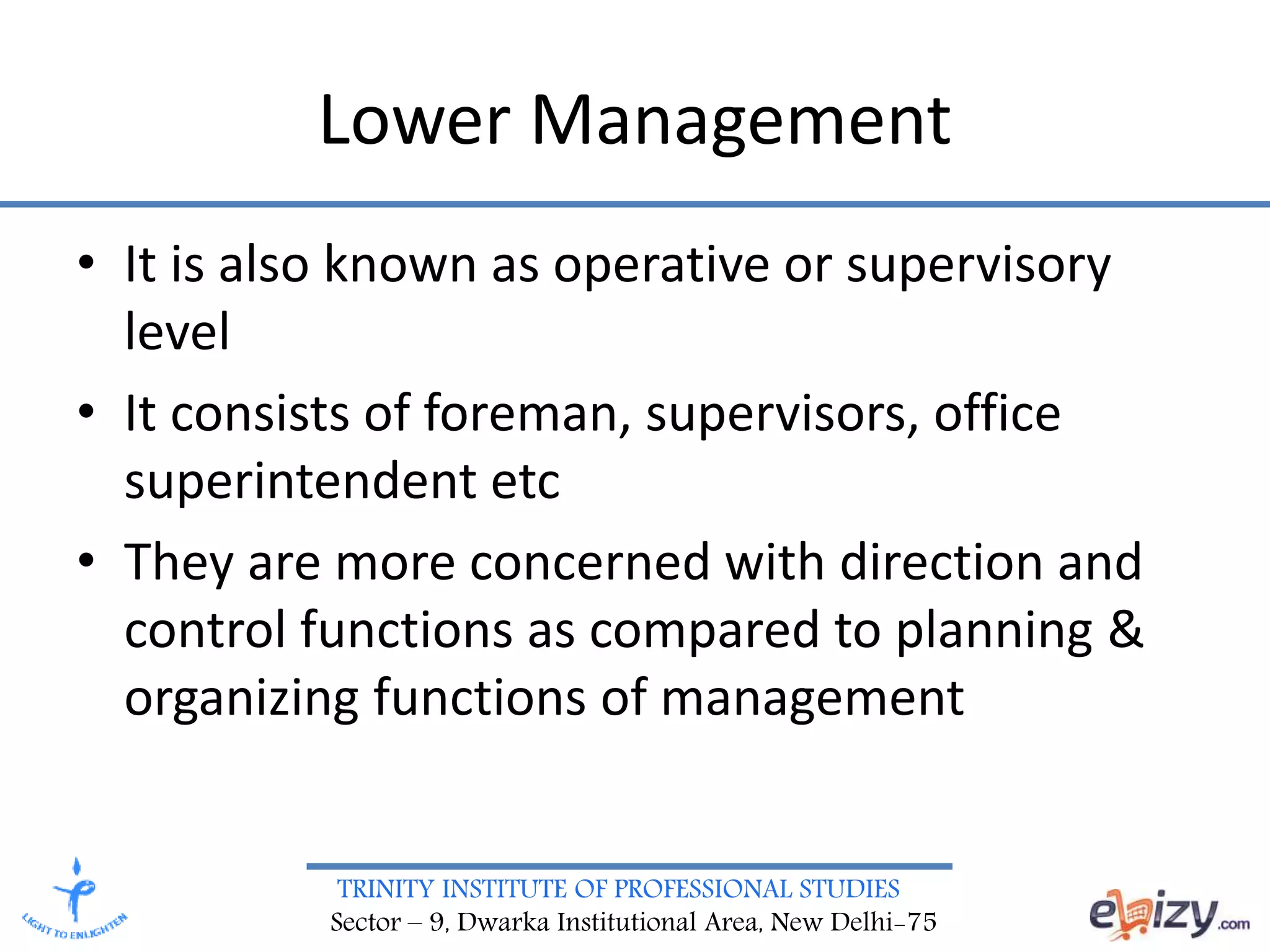 TRINITY INSTITUTE OF PROFESSIONAL STUDIES
Sector – 9, Dwarka Institutional Area, New Delhi-75
Lower Management
• It is also known as operative or supervisory
level
• It consists of foreman, supervisors, office
superintendent etc
• They are more concerned with direction and
control functions as compared to planning &
organizing functions of management
 